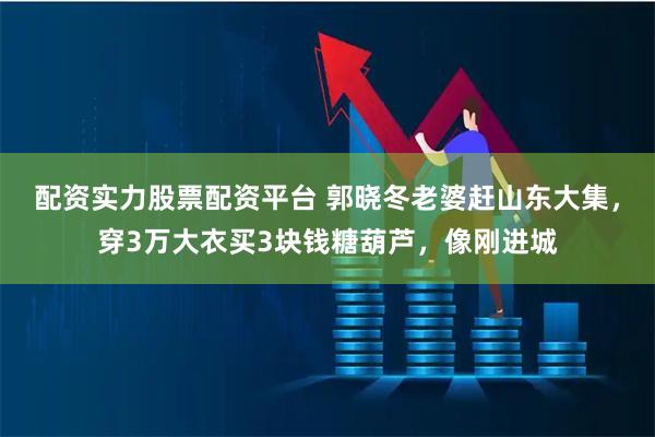 配资实力股票配资平台 郭晓冬老婆赶山东大集，穿3万大衣买3块钱糖葫芦，像刚进城