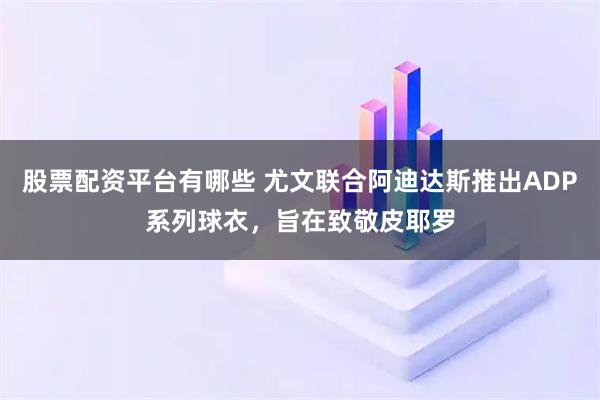 股票配资平台有哪些 尤文联合阿迪达斯推出ADP系列球衣,旨在致敬皮耶罗