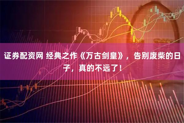 证券配资网 经典之作《万古剑皇》，告别废柴的日子，真的不远了！