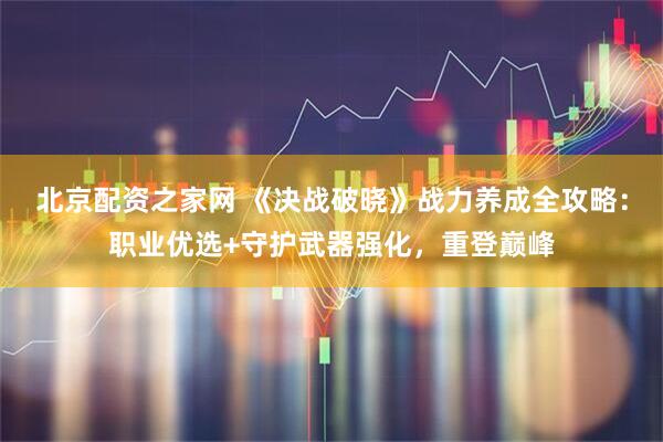 北京配资之家网 《决战破晓》战力养成全攻略：职业优选+守护武器强化，重登巅峰