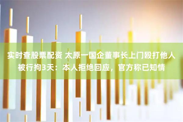 实时查股票配资 太原一国企董事长上门殴打他人被行拘3天：本人拒绝回应，官方称已知情