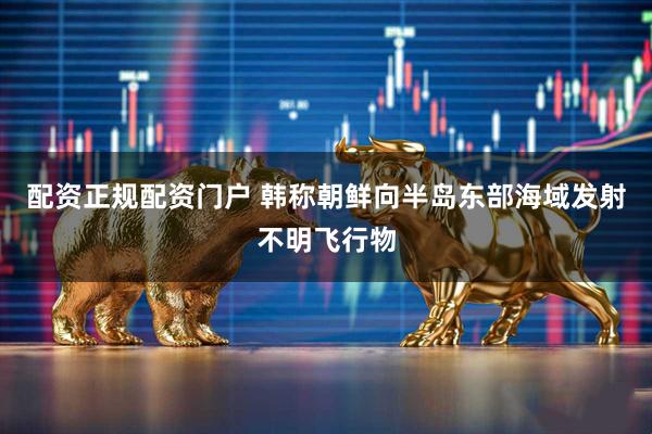 配资正规配资门户 韩称朝鲜向半岛东部海域发射不明飞行物