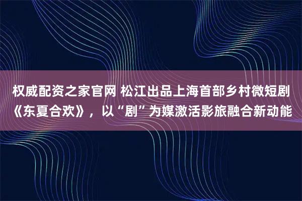 权威配资之家官网 松江出品上海首部乡村微短剧《东夏合欢》，以“剧”为媒激活影旅融合新动能