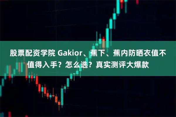 股票配资学院 Gakior、蕉下、蕉内防晒衣值不值得入手？怎么选？真实测评大爆款