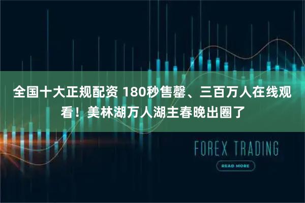 全国十大正规配资 180秒售罄、三百万人在线观看！美林湖万人湖主春晚出圈了