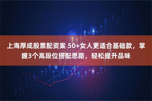上海厚成股票配资案 50+女人更适合基础款,掌握3个高段位搭配思路,轻松提升品味