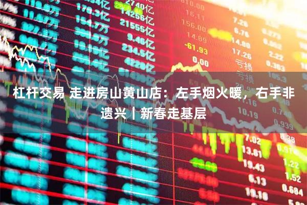 杠杆交易 走进房山黄山店:左手烟火暖,右手非遗兴|新春走基层