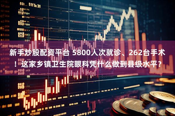 新手炒股配资平台 5800人次就诊、262台手术！这家乡镇卫生院眼科凭什么做到县级水平？