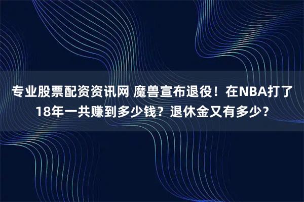 专业股票配资资讯网 魔兽宣布退役!在NBA打了18年一共赚到多少钱?退休金又有多少?