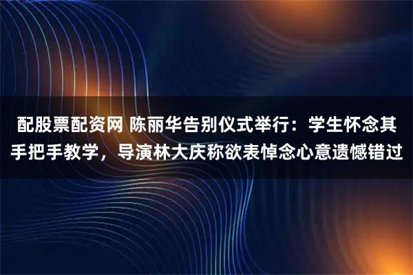 配股票配资网 陈丽华告别仪式举行:学生怀念其手把手教学,导演林大庆称欲表悼念心意遗憾错过