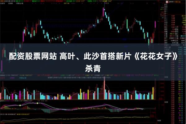 配资股票网站 高叶、此沙首搭新片《花花女子》杀青