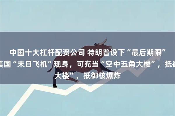 中国十大杠杆配资公司 特朗普设下“最后期限”之际，美国“末日飞机”现身，可充当“空中五角大楼”，抵御核爆炸