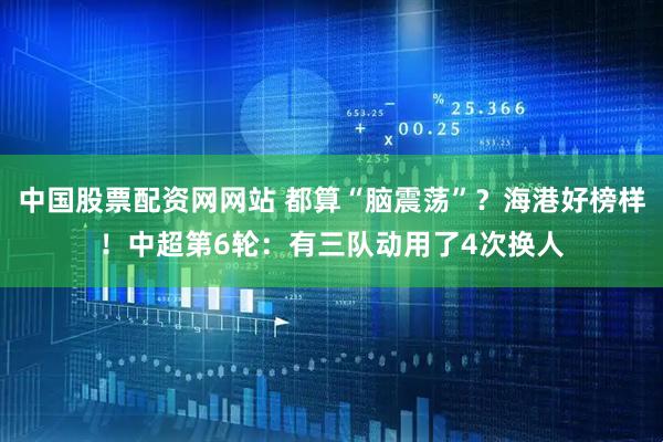 中国股票配资网网站 都算“脑震荡”？海港好榜样！中超第6轮：有三队动用了4次换人