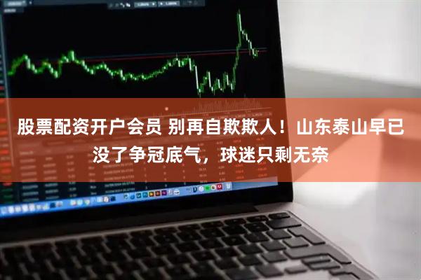 股票配资开户会员 别再自欺欺人！山东泰山早已没了争冠底气，球迷只剩无奈