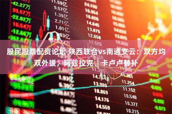 股民股票配资论坛 陕西联合vs南通支云：双方均双外援，阿兹拉克、卡卢卢替补