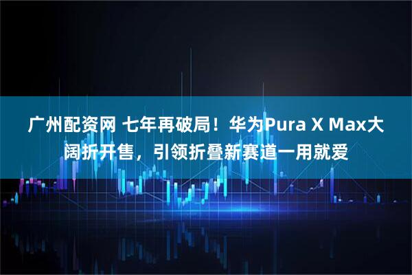 广州配资网 七年再破局！华为Pura X Max大阔折开售，引领折叠新赛道一用就爱