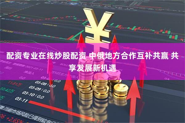配资专业在线炒股配资 中俄地方合作互补共赢 共享发展新机遇