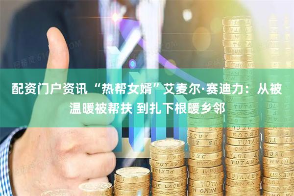 配资门户资讯 “热帮女婿”艾麦尔·赛迪力：从被温暖被帮扶 到扎下根暖乡邻