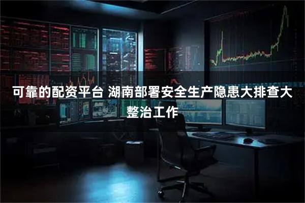 可靠的配资平台 湖南部署安全生产隐患大排查大整治工作