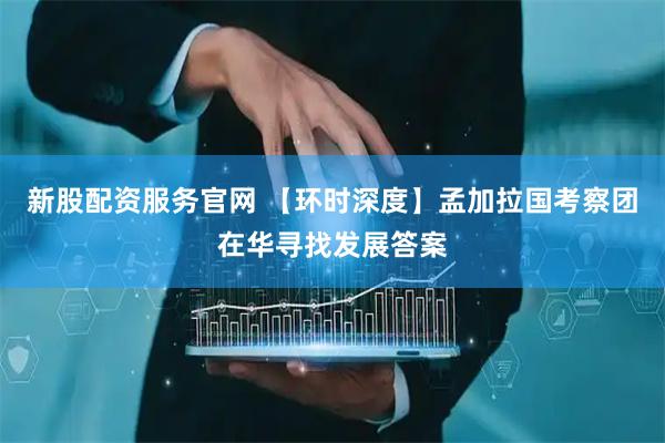 新股配资服务官网 【环时深度】孟加拉国考察团在华寻找发展答案