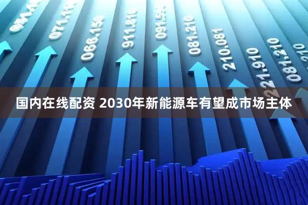 国内在线配资 2030年新能源车有望成市场主体