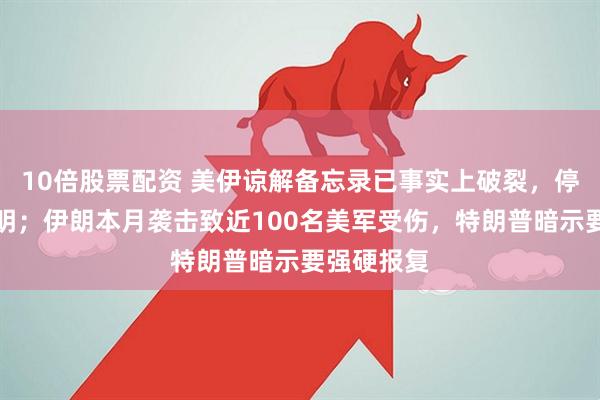 10倍股票配资 美伊谅解备忘录已事实上破裂，停火前景不明；伊朗本月袭击致近100名美军受伤，特朗普暗示要强硬报复