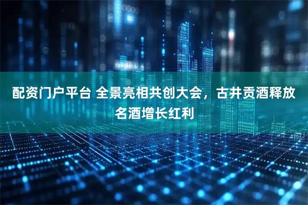 配资门户平台 全景亮相共创大会，古井贡酒释放名酒增长红利