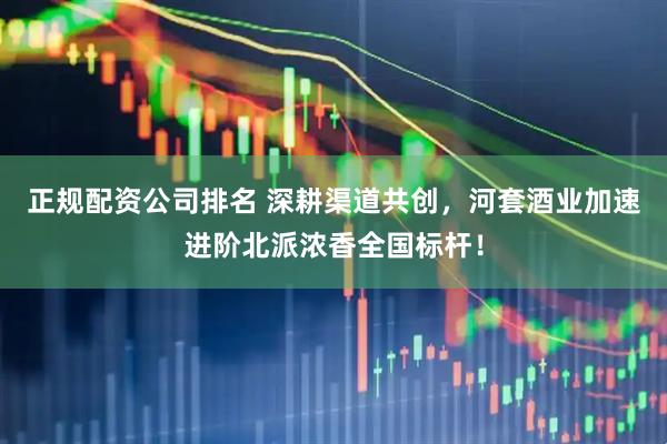 正规配资公司排名 深耕渠道共创，河套酒业加速进阶北派浓香全国标杆！